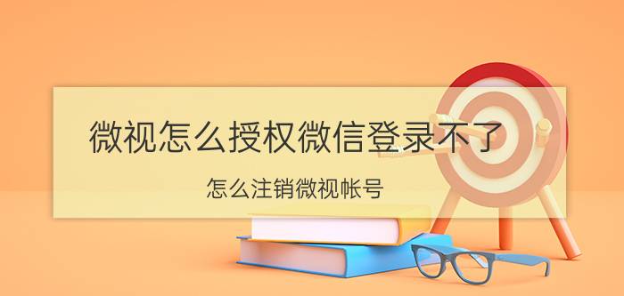 微视怎么授权微信登录不了 怎么注销微视帐号？